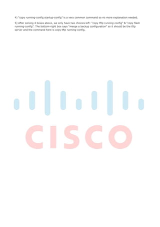 4) “copy running-config startup-config” is a very common command so no more explanation needed.

5) After solving 4 boxes above, we only have two choices left: “copy tftp running-config” & “copy flash
running-config”. The bottom-right box says “merge a backup configuration” so it should be the tftp
server and the command here is copy tftp running-config.
 