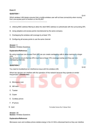 Exam H

 QUESTION 1
                                                                                                        Q H1
 Which wireless LAN design ensures that a mobile wireless user will not lose connectivity when moving
 from one access point to another on the WLAN?



 A. Utilizing MAC address filtering to allow the client MAC address to authenticate with the surrounding APs

 B. Using adapters and access points manufactured by the same company

 C. Overlapping the wireless cell coverage by at least 10%

 D. Configuring all access points to use the same channel


 Answer: C
 Section: Wireless Questions

 Explanation/Reference:

 By using more than one Access Point (AP) we can create overlapping cells to allow roaming in a larger
 area.
 But we have to ensure that two APs must have at least 10% coverage overlap and they use non-
 overlapping channels.


 QUESTION 2
                                                                                                        Q H2
 You need to troubleshoot an interference issue with the wireless LAN.

 Which two devices can interfere with the operation of this network because they operate on similar
 frequencies? (Choose two)



 A. Microwave oven

 B. AM radio

 C. Toaster

 D. Copier

 E. Cordless phone

 F. IP phone

G. Ipod                                                  Formatted Version By: S Qaisar Shah.



 Answer: AE
 Section: Wireless Questions

 Explanation/Reference:

 Microwave oven and cordless phone radiate energy in the 2.4 GHz unlicensed band so they can interfere
 