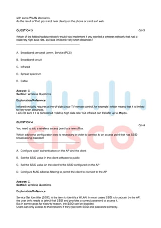 with some WLAN standards.
As the result of that, you can’t hear clearly on the phone or can’t surf web.


QUESTION 3                                                                                                Q H3

Which of the following data network would you implement if you wanted a wireless network that had a
relatively high data rate, but was limited to very short distances?



A. Broadband personal comm. Service (PCS)

B. Broadband circuit

C. Infrared

D. Spread spectrum

E. Cable


Answer: C
Section: Wireless Questions

Explanation/Reference:

Infrared typically requires a line-of-sight (your TV remote control, for example) which means that it is limited
to very short distances.
I am not sure if it is considered “relative high data rate” but infrared can transfer up to 4Mpbs.


QUESTION 4
                                                                                                          Q H4
You need to add a wireless access point to a new office.

Which additional configuration step is necessary in order to connect to an access point that has SSID
broadcasting disabled?



A. Configure open authentication on the AP and the client

B. Set the SSID value in the client software to public

C. Set the SSID value on the client to the SSID configured on the AP

D. Configure MAC address filtering to permit the client to connect to the AP


Answer: C
Section: Wireless Questions

Explanation/Reference:

Service Set Identifier (SSID) is the term to identify a WLAN. In most cases SSID is broadcast by the AP,
the user only needs to select that SSID and provides a correct password to access it.
But in some cases for security reason, the SSID can be disabled.
Users can only access to that network if they type both SSID and password correctly.
 