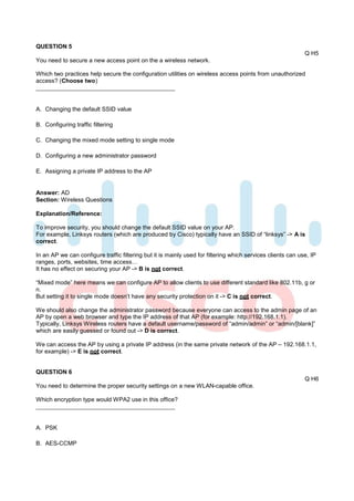 QUESTION 5
                                                                                                             Q H5
You need to secure a new access point on the a wireless network.

Which two practices help secure the configuration utilities on wireless access points from unauthorized
access? (Choose two)



A. Changing the default SSID value

B. Configuring traffic filtering

C. Changing the mixed mode setting to single mode

D. Configuring a new administrator password

E. Assigning a private IP address to the AP


Answer: AD
Section: Wireless Questions

Explanation/Reference:

To improve security, you should change the default SSID value on your AP.
For example, Linksys routers (which are produced by Cisco) typically have an SSID of “linksys” -> A is
correct.

In an AP we can configure traffic filtering but it is mainly used for filtering which services clients can use, IP
ranges, ports, websites, time access…
It has no effect on securing your AP -> B is not correct.

“Mixed mode” here means we can configure AP to allow clients to use different standard like 802.11b, g or
n.
But setting it to single mode doesn’t have any security protection on it -> C is not correct.

We should also change the administrator password because everyone can access to the admin page of an
AP by open a web browser and type the IP address of that AP (for example: http://192.168.1.1).
Typically, Linksys Wireless routers have a default username/password of “admin/admin” or “admin/[blank]”
which are easily guessed or found out -> D is correct.

We can access the AP by using a private IP address (in the same private network of the AP – 192.168.1.1,
for example) -> E is not correct.


QUESTION 6
                                                                                                             Q H6
You need to determine the proper security settings on a new WLAN-capable office.

Which encryption type would WPA2 use in this office?



A. PSK

B. AES-CCMP
 