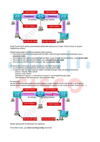 (Host D and host E will be automatically added after placing two routers. Click on them to access
neighboring routers)

Specify appropriate connections between these devices:
   The router on the left is connected with the Main router through FastEthernet interfaces: use a
   crossover cable
   The router on the right is connected with the Main router through Serial interfaces: use a serial cable
   The router on the right and the Switch: use a straight-through cable
   The router on the left and the computer: use a crossover cable

(To remember which type of cable you should use, follow these tips:
   To connect two serial interfaces of 2 routers we use serial cable
   To specify when we use crossover cable or straight-through cable, we should remember:
      Group 1: Router, Host, Server
      Group 2: Hub, Switch
      One device in group 1 + One device in group 2: use straight-through cable
      Two devices in the same group: use crossover cable

For example:
we use straight-through cable to connect switch to router, switch to host, hub to host, hub to server…
and we use crossover cable to connect switch to switch, switch to hub, router to router, host to host… )




Assign appropriate IP addresses for interfaces:

From Main router, use show running-config command:
 