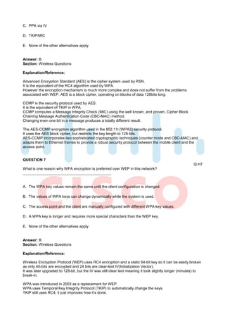 C. PPK via IV

D. TKIP/MIC

E. None of the other alternatives apply


Answer: B
Section: Wireless Questions

Explanation/Reference:

Advanced Encryption Standard (AES) is the cipher system used by RSN.
It is the equivalent of the RC4 algorithm used by WPA.
However the encryption mechanism is much more complex and does not suffer from the problems
associated with WEP. AES is a block cipher, operating on blocks of data 128bits long.

CCMP is the security protocol used by AES.
It is the equivalent of TKIP in WPA.
CCMP computes a Message Integrity Check (MIC) using the well known, and proven, Cipher Block
Chaining Message Authentication Code (CBC-MAC) method.
Changing even one bit in a message produces a totally different result.

The AES-CCMP encryption algorithm used in the 802.11i (WPA2) security protocol.
It uses the AES block cipher, but restricts the key length to 128 bits.
AES-CCMP incorporates two sophisticated cryptographic techniques (counter mode and CBC-MAC) and
adapts them to Ethernet frames to provide a robust security protocol between the mobile client and the
access point.


QUESTION 7
                                                                                                         Q H7
What is one reason why WPA encryption is preferred over WEP in this network?



A. The WPA key values remain the same until the client configuration is changed.

B. The values of WPA keys can change dynamically while the system is used.

C. The access point and the client are manually configured with different WPA key values.

D. A WPA key is longer and requires more special characters than the WEP key.

E. None of the other alternatives apply


Answer: B
Section: Wireless Questions

Explanation/Reference:

Wireless Encryption Protocol (WEP) uses RC4 encryption and a static 64-bit key so it can be easily broken
as only 40-bits are encrypted and 24 bits are clear-text IV(Initialization Vector).
It was later upgraded to 128-bit, but the IV was still clear text meaning it took slightly longer (minutes) to
break-in.

WPA was introduced in 2003 as a replacement for WEP.
WPA uses Temporal Key Integrity Protocol (TKIP) to automatically change the keys.
TKIP still uses RC4; it just improves how it’s done.
 