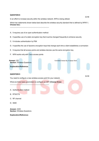QUESTION 8
                                                                                                       Q H8
 In an effort to increase security within the wireless network, WPA is being utilized.

 Which two statements shown below best describe the wireless security standard that is defined by WPA? (
 Choose two)



 A. It requires use of an open authentication method

 B. It specifies use of a static encryption key that must be changed frequently to enhance security

 C. It includes authentication by PSK

 D. It specifies the use of dynamic encryption keys that change each time a client establishes a connection

 E. It requires that all access points and wireless devices use the same encryption key

 F. WPA works only with Cisco access points


Answer: CD                                                      Formatted Version By: S Qaisar Shah.
 Section: Wireless Questions

 Explanation/Reference:



 QUESTION 9
                                                                                                       Q H9
 You need to configure a new wireless access point for your network.

 What are three basic parameters to configure an AP? (Choose three)



 A. Authentication method

 B. RTS/CTS

 C. RF channel

 D. SSID


 Answer: ACD
 Section: Wireless Questions

 Explanation/Reference:
 
