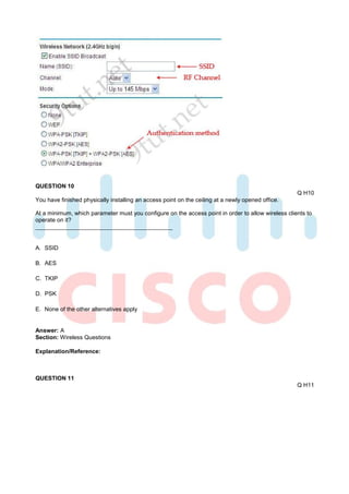 QUESTION 10
                                                                                                    Q H10
You have finished physically installing an access point on the ceiling at a newly opened office.

At a minimum, which parameter must you configure on the access point in order to allow wireless clients to
operate on it?



A. SSID

B. AES

C. TKIP

D. PSK

E. None of the other alternatives apply


Answer: A
Section: Wireless Questions

Explanation/Reference:



QUESTION 11
                                                                                                    Q H11
 