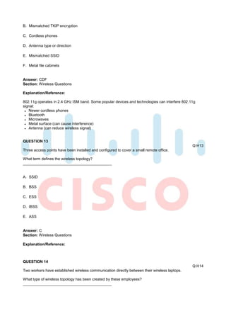 B. Mismatched TKIP encryption

C. Cordless phones

D. Antenna type or direction

E. Mismatched SSID

F. Metal file cabinets


Answer: CDF
Section: Wireless Questions

Explanation/Reference:

802.11g operates in 2.4 GHz ISM band. Some popular devices and technologies can interfere 802.11g
signal:
   Newer cordless phones
   Bluetooth
   Microwaves
   Metal surface (can cause interference)
   Antenna (can reduce wireless signal)


QUESTION 13
                                                                                               Q H13
Three access points have been installed and configured to cover a small remote office.

What term defines the wireless topology?



A. SSID

B. BSS

C. ESS

D. IBSS

E. ASS


Answer: C
Section: Wireless Questions

Explanation/Reference:



QUESTION 14
                                                                                               Q H14
Two workers have established wireless communication directly between their wireless laptops.

What type of wireless topology has been created by these employees?
 