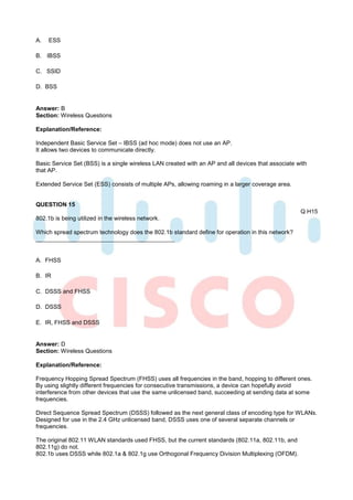 A.   ESS

B. IBSS

C. SSID

D. BSS


Answer: B
Section: Wireless Questions

Explanation/Reference:

Independent Basic Service Set – IBSS (ad hoc mode) does not use an AP.
It allows two devices to communicate directly.

Basic Service Set (BSS) is a single wireless LAN created with an AP and all devices that associate with
that AP.

Extended Service Set (ESS) consists of multiple APs, allowing roaming in a larger coverage area.


QUESTION 15
                                                                                                    Q H15
802.1b is being utilized in the wireless network.

Which spread spectrum technology does the 802.1b standard define for operation in this network?



A. FHSS

B. IR

C. DSSS and FHSS

D. DSSS

E. IR, FHSS and DSSS


Answer: D
Section: Wireless Questions

Explanation/Reference:

Frequency Hopping Spread Spectrum (FHSS) uses all frequencies in the band, hopping to different ones.
By using slightly different frequencies for consecutive transmissions, a device can hopefully avoid
interference from other devices that use the same unlicensed band, succeeding at sending data at some
frequencies.

Direct Sequence Spread Spectrum (DSSS) followed as the next general class of encoding type for WLANs.
Designed for use in the 2.4 GHz unlicensed band, DSSS uses one of several separate channels or
frequencies.

The original 802.11 WLAN standards used FHSS, but the current standards (802.11a, 802.11b, and
802.11g) do not.
802.1b uses DSSS while 802.1a & 802.1g use Orthogonal Frequency Division Multiplexing (OFDM).
 