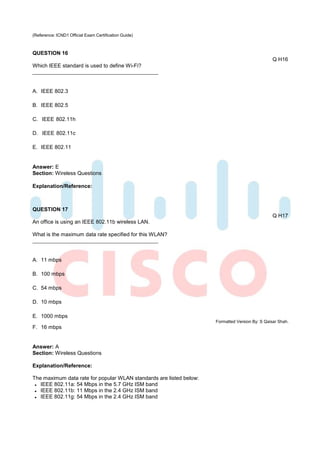 (Reference: ICND1 Official Exam Certification Guide)



QUESTION 16
                                                                                                 Q H16
Which IEEE standard is used to define Wi-Fi?



A. IEEE 802.3

B. IEEE 802.5

C. IEEE 802.11h

D. IEEE 802.11c

E. IEEE 802.11


Answer: E
Section: Wireless Questions

Explanation/Reference:



QUESTION 17
                                                                                                 Q H17
An office is using an IEEE 802.11b wireless LAN.

What is the maximum data rate specified for this WLAN?



A. 11 mbps

B. 100 mbps

C. 54 mbps

D. 10 mbps

E. 1000 mbps
                                                                     Formatted Version By: S Qaisar Shah.
F. 16 mbps


Answer: A
Section: Wireless Questions

Explanation/Reference:

The maximum data rate for popular WLAN standards are listed below:
   IEEE 802.11a: 54 Mbps in the 5.7 GHz ISM band
   IEEE 802.11b: 11 Mbps in the 2.4 GHz ISM band
   IEEE 802.11g: 54 Mbps in the 2.4 GHz ISM band
 
