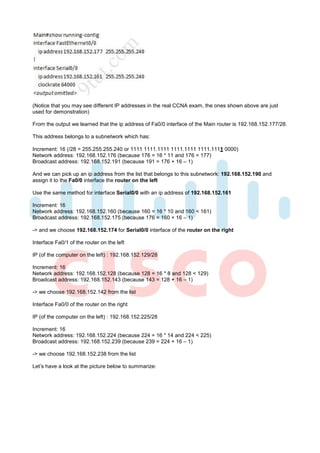 (Notice that you may see different IP addresses in the real CCNA exam, the ones shown above are just
used for demonstration)

From the output we learned that the ip address of Fa0/0 interface of the Main router is 192.168.152.177/28.

This address belongs to a subnetwork which has:

Increment: 16 (/28 = 255.255.255.240 or 1111 1111.1111 1111.1111 1111.1111 0000)
Network address: 192.168.152.176 (because 176 = 16 * 11 and 176 < 177)
Broadcast address: 192.168.152.191 (because 191 = 176 + 16 – 1)

And we can pick up an ip address from the list that belongs to this subnetwork: 192.168.152.190 and
assign it to the Fa0/0 interface the router on the left

Use the same method for interface Serial0/0 with an ip address of 192.168.152.161

Increment: 16
Network address: 192.168.152.160 (because 160 = 16 * 10 and 160 < 161)
Broadcast address: 192.168.152.175 (because 176 = 160 + 16 – 1)

-> and we choose 192.168.152.174 for Serial0/0 interface of the router on the right

Interface Fa0/1 of the router on the left

IP (of the computer on the left) : 192.168.152.129/28

Increment: 16
Network address: 192.168.152.128 (because 128 = 16 * 8 and 128 < 129)
Broadcast address: 192.168.152.143 (because 143 = 128 + 16 – 1)

-> we choose 192.168.152.142 from the list

Interface Fa0/0 of the router on the right

IP (of the computer on the left) : 192.168.152.225/28

Increment: 16
Network address: 192.168.152.224 (because 224 = 16 * 14 and 224 < 225)
Broadcast address: 192.168.152.239 (because 239 = 224 + 16 – 1)

-> we choose 192.168.152.238 from the list

Let’s have a look at the picture below to summarize:
 