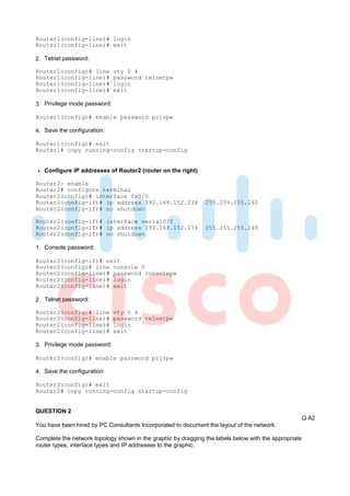 Router1(config-line)# login
Router1(config-line)# exit

2. Telnet password:

Router1(config)# line         vty 0 4
Router1(config-line)#         password telnetpw
Router1(config-line)#         login
Router1(config-line)#         exit

3. Privilege mode password:

Router1(config)# enable password privpw

4. Save the configuration:

Router1(config)# exit
Router1# copy running-config startup-config


   Configure IP addresses of Router2 (router on the right)

Router2> enable
Router2# configure terminal
Router2(config)# interface fa0/0
Router2(config-if)# ip address 192.168.152.238                 255.255.255.240
Router2(config-if)# no shutdown

Router2(config-if)# interface serial0/0
Router2(config-if)# ip address 192.168.152.174                 255.255.255.240
Router2(config-if)# no shutdown

1. Console password:

Router2(config-if)# exit
Router2(config)# line console 0
Router2(config-line)# password consolepw
Router2(config-line)# login
Router2(config-line)# exit

2. Telnet password:

Router2(config)# line         vty 0 4
Router2(config-line)#         password telnetpw
Router2(config-line)#         login
Router2(config-line)#         exit

3. Privilege mode password:

Router2(config)# enable password privpw

4. Save the configuration:

Router2(config)# exit
Router2# copy running-config startup-config


QUESTION 2
                                                                                                       Q A2
You have been hired by PC Consultants Incorporated to document the layout of the network.

Complete the network topology shown in the graphic by dragging the labels below with the appropriate
router types, interface types and IP addresses to the graphic.
 