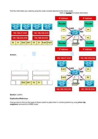 Find the information you need by using the router console attached to the Home router.
                                                                    Click on Exhibit for further information.




Answer:




Section: LabSim

Explanation/Reference:

First we have to find out the types of these routers to place them in correct positions by using show cdp
neighbors command on HOME router:
 