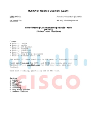 9tut ICND1 Practice Questions (v2.00)

EXAM: 640-822                                        Formatted Version By: S Qaisar Shah

File Version: 2.0                                    My Blog : sqaisars.blogspot.com



                    Interconnecting Cisco Networking Devices – Part 1
                                        (640-822)
                               (9tut.net Latest Questions)




Content:
  Exam     A:   LabSim
  Exam     B:   LabSim
  Exam     C:   ARP Testlet
  Exam     D:   Hotspot
  Exam     E:   Operations
  Exam     F:   Subnetting
  Exam     G:   Drag & Drop questions
  Exam     H:   Wireless Questions

The author of these questions is the owner of 9tut.net/9tut.com

Visit www.9tut.net for ICND1 and ICND2 questions, sims and
feedback. Visit www.9tut.com for CCNA questions, sims and
feedback.

Good luck studying, practicing and on the exam.



Sections
1. LabSim
2. ARP Testlet
3. Hotspot
4. Operations
5. Subnetting
6. Drag & Drop questions
7. Wireless Questions
 