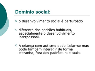 Domínio social:


o desenvolvimento social é perturbado



diferente dos padrões habituais,
especialmente o desenvolvimento
interpessoal.



A criança com autismo pode isolar-se mas
pode também interagir de forma
estranha, fora dos padrões habituais.

 