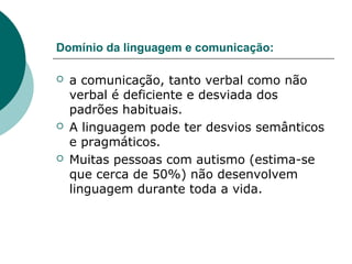 Domínio da linguagem e comunicação:






a comunicação, tanto verbal como não
verbal é deficiente e desviada dos
padrões habituais.
A linguagem pode ter desvios semânticos
e pragmáticos.
Muitas pessoas com autismo (estima-se
que cerca de 50%) não desenvolvem
linguagem durante toda a vida.

 