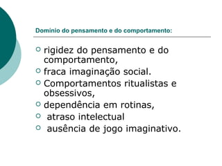 Domínio do pensamento e do comportamento:








rigidez do pensamento e do
comportamento,
fraca imaginação social.
Comportamentos ritualistas e
obsessivos,
dependência em rotinas,
atraso intelectual
ausência de jogo imaginativo.

 