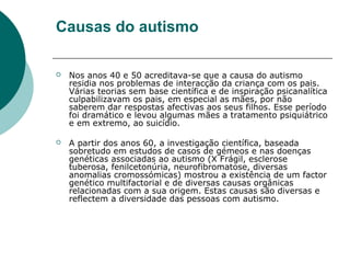 Causas do autismo


Nos anos 40 e 50 acreditava-se que a causa do autismo
residia nos problemas de interacção da criança com os pais.
Várias teorias sem base científica e de inspiração psicanalítica
culpabilizavam os pais, em especial as mães, por não
saberem dar respostas afectivas aos seus filhos. Esse período
foi dramático e levou algumas mães a tratamento psiquiátrico
e em extremo, ao suicídio.



A partir dos anos 60, a investigação científica, baseada
sobretudo em estudos de casos de gémeos e nas doenças
genéticas associadas ao autismo (X Frágil, esclerose
tuberosa, fenilcetonúria, neurofibromatose, diversas
anomalias cromossómicas) mostrou a existência de um factor
genético multifactorial e de diversas causas orgânicas
relacionadas com a sua origem. Estas causas são diversas e
reflectem a diversidade das pessoas com autismo.

 