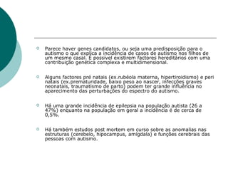 

Parece haver genes candidatos, ou seja uma predisposição para o
autismo o que explica a incidência de casos de autismo nos filhos de
um mesmo casal. É possível existirem factores hereditários com uma
contribuição genética complexa e multidimensional.



Alguns factores pré natais (ex.rubéola materna, hipertiroidismo) e peri
natais (ex.prematuridade, baixo peso ao nascer, infecções graves
neonatais, traumatismo de parto) podem ter grande influência no
aparecimento das perturbações do espectro do autismo.



Há uma grande incidência de epilepsia na população autista (26 a
47%) enquanto na população em geral a incidência é de cerca de
0,5%.



Há também estudos post mortem em curso sobre as anomalias nas
estruturas (cerebelo, hipocampus, amígdala) e funções cerebrais das
pessoas com autismo.

 
