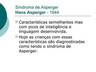 Síndroma de Asperger
Hans Asperger - 1944




Características semelhantes mas
com picos de inteligência e
linguagem desenvolvida.
Hoje as crianças com essas
características são diagnosticadas
como tendo o síndroma de
Asperger.

 