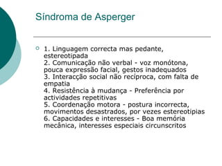 Síndroma de Asperger


1. Linguagem correcta mas pedante,
estereotipada
2. Comunicação não verbal - voz monótona,
pouca expressão facial, gestos inadequados
3. Interacção social não recíproca, com falta de
empatia
4. Resistência à mudança - Preferência por
actividades repetitivas
5. Coordenação motora - postura incorrecta,
movimentos desastrados, por vezes estereotipias
6. Capacidades e interesses - Boa memória
mecânica, interesses especiais circunscritos

 