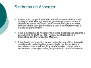 Síndroma de Asperger


Apesar das competências dos indivíduos com síndroma de
Asperger, eles têm igualmente grandes problemas com a
interacção social recíproca, com a comunicação funcional,
embora falem com propriedade e com o comportamento e
rigidez de pensamento.



Hoje o síndroma de Asperger tem uma classificação separada
do autismo no DSM IV- TR (Manual de Diagnóstico e
Estatística das Perturbações Mentais).



A noção de um espectro de perturbações autísticas baseado
na tríade de perturbações apresentada por Lorna Wing é
importante para a educação e cuidados das crianças com
autismo ou outras perturbações globais do desenvolvimento.

 