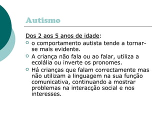 Autismo
Dos 2 aos 5 anos de idade:
idade
 o comportamento autista tende a tornarse mais evidente.
 A criança não fala ou ao falar, utiliza a
ecolália ou inverte os pronomes.
 Há crianças que falam correctamente mas
não utilizam a linguagem na sua função
comunicativa, continuando a mostrar
problemas na interacção social e nos
interesses.

 