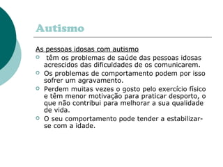 Autismo
As pessoas idosas com autismo
 têm os problemas de saúde das pessoas idosas
acrescidos das dificuldades de os comunicarem.
 Os problemas de comportamento podem por isso
sofrer um agravamento.
 Perdem muitas vezes o gosto pelo exercício físico
e têm menor motivação para praticar desporto, o
que não contribui para melhorar a sua qualidade
de vida.
 O seu comportamento pode tender a estabilizarse com a idade.

 