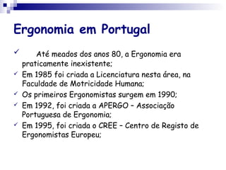Ergonomia em Portugal
 Até meados dos anos 80, a Ergonomia era
praticamente inexistente;
 Em 1985 foi criada a Licenciatura nesta área, na
Faculdade de Motricidade Humana;
 Os primeiros Ergonomistas surgem em 1990;
 Em 1992, foi criada a APERGO – Associação
Portuguesa de Ergonomia;
 Em 1995, foi criada o CREE – Centro de Registo de
Ergonomistas Europeu;
 