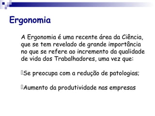 Ergonomia
A Ergonomia é uma recente área da Ciência,
que se tem revelado de grande importância
no que se refere ao incremento da qualidade
de vida dos Trabalhadores, uma vez que:
Se preocupa com a redução de patologias;
Aumento da produtividade nas empresas
 