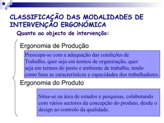 CLASSIFICAÇÃO DAS MODALIDADES DE
INTERVENÇÃO ERGONÓMICA
Quanto ao objecto de intervenção:
Ergonomia de Produção
Ergonomia do Produto
Preocupa-se com a adequação das condições de
Trabalho, quer seja em termos de organização, quer
seja em termos do posto e ambiente de trabalho, tendo
como base as características e capacidades dos trabalhadores.
Situa-se na área de estudos e pesquisas, colaborando
com vários sectores da concepção do produto, desde o
design ao controlo da qualidade.
 