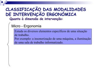 CLASSIFICAÇÃO DAS MODALIDADES
DE INTERVENÇÃO ERGONÓMICA
Quanto à dimensão de intervenção:
Micro - Ergonomia
Estuda os diversos elementos específicos de uma situação
de trabalho.
Por exemplo: a insonorização de uma máquina, a iluminação
de uma sala de trabalho informatizado.
 