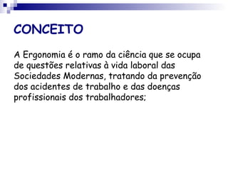 CONCEITO
A Ergonomia é o ramo da ciência que se ocupa
de questões relativas à vida laboral das
Sociedades Modernas, tratando da prevenção
dos acidentes de trabalho e das doenças
profissionais dos trabalhadores;
 
