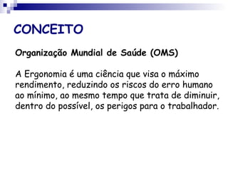CONCEITO
Organização Mundial de Saúde (OMS)
A Ergonomia é uma ciência que visa o máximo
rendimento, reduzindo os riscos do erro humano
ao mínimo, ao mesmo tempo que trata de diminuir,
dentro do possível, os perigos para o trabalhador.
 