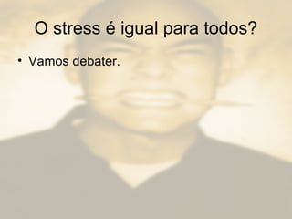 O stress é igual para todos?
• Vamos debater.
 