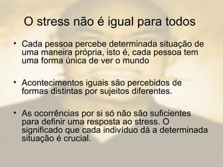 O stress não é igual para todos
• Cada pessoa percebe determinada situação de
uma maneira própria, isto é, cada pessoa tem
uma forma única de ver o mundo
• Acontecimentos iguais são percebidos de
formas distintas por sujeitos diferentes.
• As ocorrências por si só não são suficientes
para definir uma resposta ao stress. O
significado que cada indivíduo dá a determinada
situação é crucial.
 