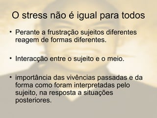 O stress não é igual para todos
• Perante a frustração sujeitos diferentes
reagem de formas diferentes.
• Interacção entre o sujeito e o meio.
• importância das vivências passadas e da
forma como foram interpretadas pelo
sujeito, na resposta a situações
posteriores.
 