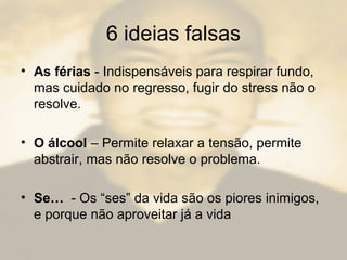 6 ideias falsas
• As férias - Indispensáveis para respirar fundo,
mas cuidado no regresso, fugir do stress não o
resolve.
• O álcool – Permite relaxar a tensão, permite
abstrair, mas não resolve o problema.
• Se… - Os “ses” da vida são os piores inimigos,
e porque não aproveitar já a vida
 