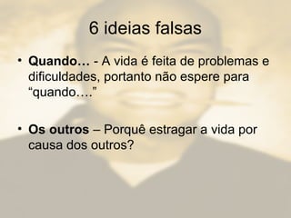 6 ideias falsas
• Quando… - A vida é feita de problemas e
dificuldades, portanto não espere para
“quando….”
• Os outros – Porquê estragar a vida por
causa dos outros?
 