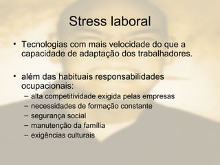 Stress laboral
• Tecnologias com mais velocidade do que a
capacidade de adaptação dos trabalhadores.
• além das habituais responsabilidades
ocupacionais:
– alta competitividade exigida pelas empresas
– necessidades de formação constante
– segurança social
– manutenção da família
– exigências culturais
 