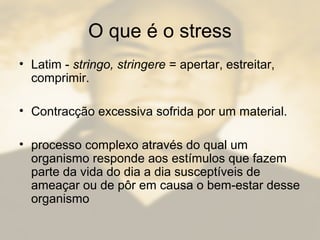 O que é o stress
• Latim - stringo, stringere = apertar, estreitar,
comprimir.
• Contracção excessiva sofrida por um material.
• processo complexo através do qual um
organismo responde aos estímulos que fazem
parte da vida do dia a dia susceptíveis de
ameaçar ou de pôr em causa o bem-estar desse
organismo
 