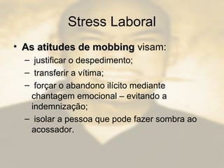 Stress Laboral
• As atitudes de mobbingAs atitudes de mobbing visam:
– justificar o despedimento;
– transferir a vítima;
– forçar o abandono ilícito mediante
chantagem emocional – evitando a
indemnização;
– isolar a pessoa que pode fazer sombra ao
acossador.
 