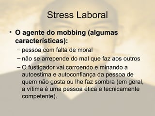 Stress Laboral
• O agente do mobbing (algumasO agente do mobbing (algumas
características):características):
– pessoa com falta de moral
– não se arrepende do mal que faz aos outros
– O fustigador vai corroendo e minando a
autoestima e autoconfiança da pessoa de
quem não gosta ou lhe faz sombra (em geral,
a vítima é uma pessoa ética e tecnicamente
competente).
 