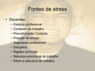 Fontes de stress
• Docentes:
– Estatuto profissional
– Conteúdo do trabalho
– Previsibilidade/ Controlo
– Pressão do tempo
– Segurança profissional
– Disciplina
– Rigidez curricular
– Natureza emocional do trabalho
– Ritmo e estrutura do trabalho.
 