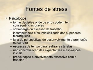 Fontes de stress
• Psicólogos
– tomar decisões onde os erros podem ter
consequências graves
– sobrecarga ou excesso de trabalho
– incompetência e/ou inflexibilidade dos superiores
hierárquicos
– falta de perspectivas de desenvolvimento e promoção
na carreira
– escassez de tempo para realizar as tarefas
– não concretização das expectativas e aspirações
iniciais
– preocupação e envolvimento excessivo com o
trabalho
 