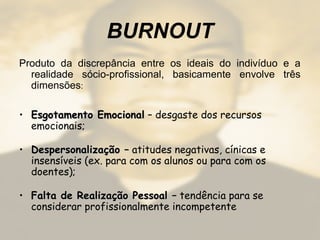 BURNOUT
Produto da discrepância entre os ideais do indivíduo e a
realidade sócio-profissional, basicamente envolve três
dimensões:
• Esgotamento EmocionalEsgotamento Emocional – desgaste dos recursos
emocionais;
• Despersonalização –Despersonalização – atitudes negativas, cínicas e
insensíveis (ex. para com os alunos ou para com os
doentes);
• Falta de Realização PessoalFalta de Realização Pessoal – tendência para se
considerar profissionalmente incompetente
 
