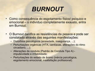 BURNOUT
• Como consequência do esgotamento físico/ psíquico e
emocional – o indivíduo completamente exausto, entra
em Burnout.
• O Burnout danifica as resistências da pessoa e pode ser
constatado através das seguintes manifestações:
– Distúrbios psicológicos (ansiedade, insegurança, ...);
– Perturbações orgânicas (HTA, cardíacas, alterações do ritmo
circadiano, ...);
– Alterações da conduta (Padrão de Conduta Tipo A) -
impulsividade e irritabilidade;
– Perturbações do estado de ânimo (inércia psicológica,
esgotamento emocional, insatisfação profissional).
 