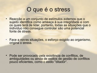 O que é o stress
• Reacção a um conjunto de estímulos externos que o
sujeito identifica como ameaça à sua integridade e com
os quais terá de lidar, portanto, todas as situações que o
indivíduo não consegue controlar são uma potencial
fonte de stress.
• Face a novas situações, o esforço exigido ao organismo,
origina o stress.
• Pode ser provocado pela existência de conflitos, de
ambiguidades ou ainda de estilos de gestão de conflitos
pouco eficientes, como o estilo "ditador“.
 