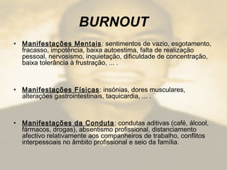 BURNOUT
• Manifestações Mentais: sentimentos de vazio, esgotamento,
fracasso, impotência, baixa autoestima, falta de realização
pessoal, nervosismo, inquietação, dificuldade de concentração,
baixa tolerância à frustração, ... .
• Manifestações Físicas: insónias, dores musculares,
alterações gastrointestinais, taquicardia, ... .
• Manifestações da Conduta: condutas aditivas (café, álcool,
fármacos, drogas), absentismo profissional, distanciamento
afectivo relativamente aos companheiros de trabalho, conflitos
interpessoais no âmbito profissional e seio da família.
 