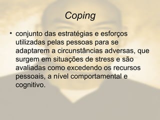 Coping
• conjunto das estratégias e esforços
utilizadas pelas pessoas para se
adaptarem a circunstâncias adversas, que
surgem em situações de stress e são
avaliadas como excedendo os recursos
pessoais, a nível comportamental e
cognitivo.
 