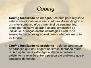 Coping
• Coping focalizado na emoção - esforço para regular o
estado emocional que é associado ao stress. dirigido a
um nível somático e/ou a um nível de sentimentos,
tendo por objectivo alterar o estado emocional do
indivíduo. A função destas estratégias é reduzir a
sensação física desagradável provocada pela reacção
ao stress.
• Coping focalizado no problema - esforço para actuar
na situação que deu origem ao stress, tentando mudá-
la. A função desta estratégia é alterar o problema
existente na relação entre a pessoa e o ambiente que é
causador de tensão.
 
