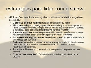 estratégias para lidar com o stress;
• Há 7 acções principais que ajudam a eliminar os efeitos negativos
do stress. :
– Clarifique os seus valores: faça as coisas ao seu ritmo
– Melhore a relação consigo próprio: é sabido que todos as pessoas
falam consigo mesmas, só que muitas vezes negativamente, prevendo
o fracasso. Seja positivista e agressivo consigo mesmo.
– Aprenda a relaxar: retire-se para um sitio isolado, confortável e tente
relaxar afastando todas as distracções por 10 a 15 minutos.
– Faça exercício regularmente: Tente fazer exercício físico pelo menos
três vezes por semana.
– Divirta-se: A melhor maneira de evitar o esgotamento é divertir-se um
pouco de modo a renovar a sua orientação no trabalho e para
recarregar as baterias.
– Faça dieta: Mantenha o peso e tome sempre um pequeno almoço
normal.
– Evite as "substâncias": Evite o abuso da tabaco, do álcool e de
drogas.
 