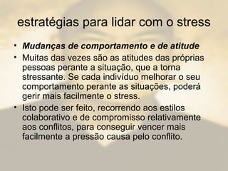 estratégias para lidar com o stress
• Mudanças de comportamento e de atitude
• Muitas das vezes são as atitudes das próprias
pessoas perante a situação, que a torna
stressante. Se cada indivíduo melhorar o seu
comportamento perante as situações, poderá
gerir mais facilmente o stress.
• Isto pode ser feito, recorrendo aos estilos
colaborativo e de compromisso relativamente
aos conflitos, para conseguir vencer mais
facilmente a pressão causa pelo conflito.
 